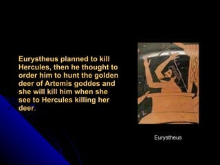 Eurystheus planned to kill Hercules, then he thought to order him to hunt the golden deer of Artemis goddes and she will kill him when she see to Hercules killing her deer . Eurystheus 