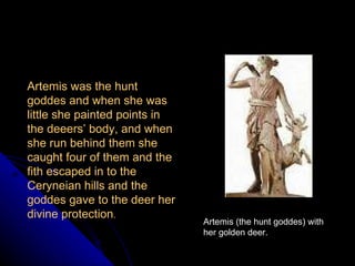 Artemis (the hunt goddes) with her golden deer. Artemis was the hunt goddes and when she was little she painted points in the deeers’ body, and when she run behind them she caught four of them and the fith escaped in to the Ceryneian hills and the goddes gave to the deer her divine protection .  
