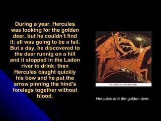 During a year, Hercules was looking for the golden deer, but he couldn’t find it; all was going to be a fail. But a day, he discovered to the deer runnig on a hill and it stopped in the Ladon river to drink; then Hercules caught quickly his bow and he put the arrow pinning the hind’s forelegs together without blood. Hercules and the golden deer . 