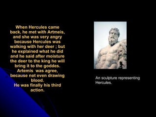 When Hercules came back, he met with Artmeis, and she was very angry because Hercules was walking with her deer ; but he explained what he did and he said after moisture the deer to the king he will bring it to the goddes. Artemis  was agree, because not even drawing blood. He was finally his third action. An sculpture representing Hercules. 