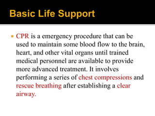  CPR is a emergency procedure that can be
used to maintain some blood flow to the brain,
heart, and other vital organs until trained
medical personnel are available to provide
more advanced treatment. It involves
performing a series of chest compressions and
rescue breathing after establishing a clear
airway.
 