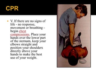  V. If there are no signs of
life - no response,
movement or breathing -
begin chest
compressions. Place your
hands over the lower part
of the sternum, keep your
elbows straight and
position your shoulders
directly above your
hands to make the best
use of your weight.
 