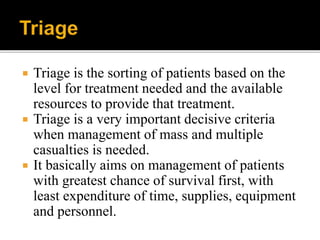  Triage is the sorting of patients based on the
level for treatment needed and the available
resources to provide that treatment.
 Triage is a very important decisive criteria
when management of mass and multiple
casualties is needed.
 It basically aims on management of patients
with greatest chance of survival first, with
least expenditure of time, supplies, equipment
and personnel.
 