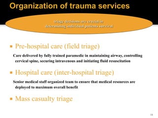18
 Pre-hospital care (field triage)
Care delivered by fully trained paramedic in maintaining airway, controlling
cervical spine, securing intravenous and initiating fluid resuscitation
 Hospital care (inter-hospital triage)
Senior medical staff organized team to ensure that medical resources are
deployed to maximum overall benefit
 Mass casualty triage
triage decisions are crucial in
determining individual patients survival
 