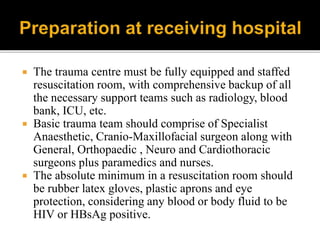  The trauma centre must be fully equipped and staffed
resuscitation room, with comprehensive backup of all
the necessary support teams such as radiology, blood
bank, ICU, etc.
 Basic trauma team should comprise of Specialist
Anaesthetic, Cranio-Maxillofacial surgeon along with
General, Orthopaedic , Neuro and Cardiothoracic
surgeons plus paramedics and nurses.
 The absolute minimum in a resuscitation room should
be rubber latex gloves, plastic aprons and eye
protection, considering any blood or body fluid to be
HIV or HBsAg positive.
 