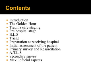  Introduction
 The Golden Hour
 Trauma care staging
 Pre hospital stage
 B.L.S
 Triage
 Preparation at receiving hospital
 Initial assessment of the patient
 Primary survey and Resuscitation
 A.T.L.S
 Secondary survey
 Maxillofacial aspects
 