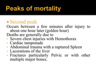 Second peak
Occurs between a few minutes after injury to
about one hour later (golden hour)
Deaths are generally due to
• Severe chest injuries with Hemothorax
• Cardiac tamponade
• Abdominal trauma with a ruptured Spleen
• Lacerations of the liver
• Fractures particularly Pelvic or with other
multiple major bones.
 