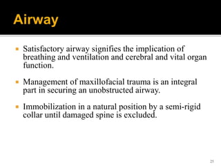 25
 Satisfactory airway signifies the implication of
breathing and ventilation and cerebral and vital organ
function.
 Management of maxillofacial trauma is an integral
part in securing an unobstructed airway.
 Immobilization in a natural position by a semi-rigid
collar until damaged spine is excluded.
 