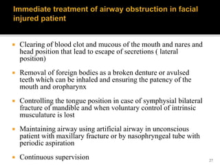 27
 Clearing of blood clot and mucous of the mouth and nares and
head position that lead to escape of secretions ( lateral
position)
 Removal of foreign bodies as a broken denture or avulsed
teeth which can be inhaled and ensuring the patency of the
mouth and oropharynx
 Controlling the tongue position in case of symphysial bilateral
fracture of mandible and when voluntary control of intrinsic
musculature is lost
 Maintaining airway using artificial airway in unconscious
patient with maxillary fracture or by nasophryngeal tube with
periodic aspiration
 Continuous supervision
 