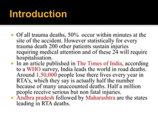  Of all trauma deaths, 50% occur within minutes at the
site of the accident. However statistically for every
trauma death 200 other patients sustain injuries
requiring medical attention and of these 24 will require
hospitalisation.
 In an article published in The Times of India, according
to a WHO survey, India leads the world in road deaths.
Around 1,50,000 people lose there lives every year in
RTA’s, which they say is actually half the number
because of many unaccounted deaths. Half a million
people receive serious but non fatal injuries.
 Andhra pradesh followed by Maharashtra are the states
leading in RTA deaths.
 
