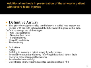 31
 Definitive Airway
 This provides oxygen assisted ventilation via a cuffed tube present in a
trachea with the cuff inflated and the tube secured in place with a tape.
Definitive airways are of three types
1. Oro-Tracheal tubes
2. Naso-tracheal tubes
3. Surgical airway
• Crico-thyroidotomy
• Tracheostomy
 Indications
• Apnea
• Inability to maintain a patent airway by other means
• Potential compromise of airway following inhalational injury, facial
fractures, retro-pharyngeal hematoma
• Sustained seizure activity
• Closed head injury requiring assisted ventilation (GCS <8 )
 