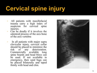 • All patients with maxillofacial
trauma carry a high index of
suspicion for cervical spine
injuries.
• Can be deadly if it involves the
odontoid process of the axis bone
of the axis vertebra
• In all patients with major supra
clavicular injury, cervical collar
should be placed to minimize the
risk of any deterioration.
Commercially available long
spine boards and head blocs can
be used. If not available in
emergency, then sand bags can
be placed bilaterally and taped
firmly with head and chin.
36
 