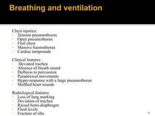 38
Chest injuries:
• Tension pneumothorax
• Open pneumothorax
• Flail chest
• Massive haemothorax
• Cardiac tamponade
Clinical features
• Deviated trachea
• Absence of breath sound
• Dullness to percussion
• Paradoxical movements
• Hyper-response with a large pneumothorax
• Muffled heart sounds
Radiological features
• Loss of lung marking
• Deviation of trachea
• Raised hemi-diaphragm
• Fluid levels
• Fracture of ribs
 