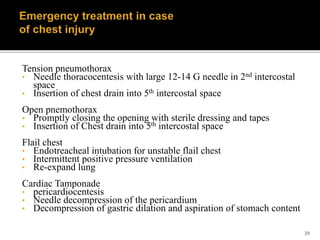 39
Tension pneumothorax
• Needle thoracocentesis with large 12-14 G needle in 2nd intercostal
space
• Insertion of chest drain into 5th intercostal space
Open pnemothorax
• Promptly closing the opening with sterile dressing and tapes
• Insertion of Chest drain into 5th intercostal space
Flail chest
• Endotreacheal intubation for unstable flail chest
• Intermittent positive pressure ventilation
• Re-expand lung
Cardiac Tamponade
• pericardiocentesis
• Needle decompression of the pericardium
• Decompression of gastric dilation and aspiration of stomach content
 