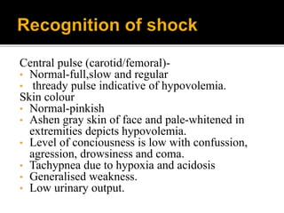 Central pulse (carotid/femoral)-
• Normal-full,slow and regular
• thready pulse indicative of hypovolemia.
Skin colour
• Normal-pinkish
• Ashen gray skin of face and pale-whitened in
extremities depicts hypovolemia.
• Level of conciousness is low with confussion,
agression, drowsiness and coma.
• Tachypnea due to hypoxia and acidosis
• Generalised weakness.
• Low urinary output.
 