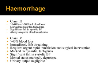  Class III
• 30-40% or >2000 ml blood loss
• Marked tachycardia, tachypnea
• Significant fall in systolic BP
• Always requires blood transfusion
 Class IV
 >40% blood loss
 Immediately life threatning
 Requires urgent rapid transfusion and surgical intervention
 Marked tachycardia, tachypnea
 Significant fall in systolic BP
 Mental status markedly depressed
 Urinary output negligible
 