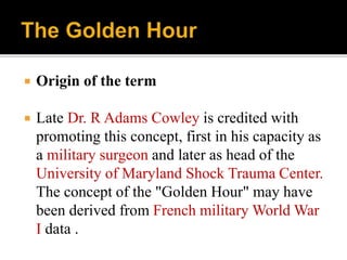  Origin of the term
 Late Dr. R Adams Cowley is credited with
promoting this concept, first in his capacity as
a military surgeon and later as head of the
University of Maryland Shock Trauma Center.
The concept of the "Golden Hour" may have
been derived from French military World War
I data .
 
