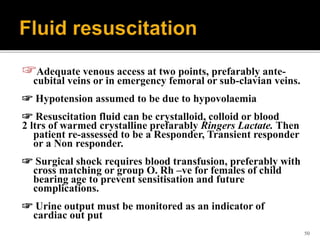 ☞Adequate venous access at two points, prefarably ante-
cubital veins or in emergency femoral or sub-clavian veins.
☞ Hypotension assumed to be due to hypovolaemia
☞ Resuscitation fluid can be crystalloid, colloid or blood
2 ltrs of warmed crystalline prefarably Ringers Lactate. Then
patient re-assessed to be a Responder, Transient responder
or a Non responder.
☞ Surgical shock requires blood transfusion, preferably with
cross matching or group O. Rh –ve for females of child
bearing age to prevent sensitisation and future
complications.
☞ Urine output must be monitored as an indicator of
cardiac out put
50
 
