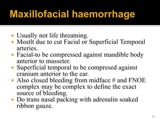  Usually not life threatning.
 Mostlt due to cut Facial or Superficial Temporal
arteries.
 Facial-to be compressed against mandible body
anterior to masseter.
 Superficial temporal to be compresed against
cranium anterior to the ear.
 Also closed bleeding from midface # and FNOE
complex may be complex to define the exact
source of bleeding.
 Do trans nasal packing with adrenalin soaked
ribbon gauze.
51
 