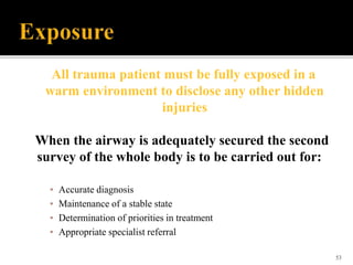 53
All trauma patient must be fully exposed in a
warm environment to disclose any other hidden
injuries
When the airway is adequately secured the second
survey of the whole body is to be carried out for:
▪ Accurate diagnosis
▪ Maintenance of a stable state
▪ Determination of priorities in treatment
▪ Appropriate specialist referral
 