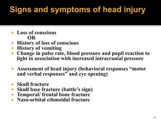 59
 Loss of conscious
OR
 History of loss of conscious
 History of vomiting
 Change in pulse rate, blood pressure and pupil reaction to
light in association with increased intracranial pressure
 Assessment of head injury (behavioral responses “motor
and verbal responses” and eye opening)
 Skull fracture
 Skull base fracture (battle’s sign)
 Temporal/ frontal bone fracture
 Naso-orbital ethmoidal fracture
 
