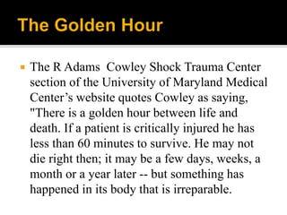  The R Adams Cowley Shock Trauma Center
section of the University of Maryland Medical
Center’s website quotes Cowley as saying,
"There is a golden hour between life and
death. If a patient is critically injured he has
less than 60 minutes to survive. He may not
die right then; it may be a few days, weeks, a
month or a year later -- but something has
happened in its body that is irreparable.
 