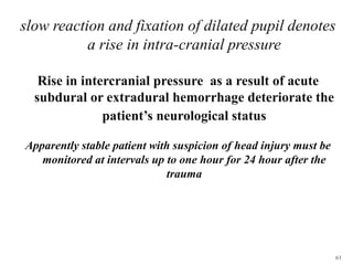 61
slow reaction and fixation of dilated pupil denotes
a rise in intra-cranial pressure
Rise in intercranial pressure as a result of acute
subdural or extradural hemorrhage deteriorate the
patient’s neurological status
Apparently stable patient with suspicion of head injury must be
monitored at intervals up to one hour for 24 hour after the
trauma
 