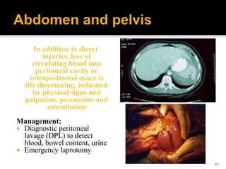 In addition to direct
injuries, loss of
circulating blood into
peritoneal cavity or
retroperitonial space is
life threatening, indicated
by physical signs and
palpation, percussion and
auscultation
Management:
 Diagnostic peritoneal
lavage (DPL) to detect
blood, bowel content, urine
 Emergency laprotomy
63
 