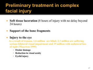 67
 Soft tissue laceration (8 hours of injury with no delay beyond
24 hours)
 Support of the bone fragments
 Injury to the eye
As a result of trauma, 1.6 million are blind, 2.3 million are suffering
serious bilateral visual impairment and 19 million with unilateral loss
of sight (Macewen 1999)
▪ Ocular damage
▪ Reduction in visual acuity
▪ Eyelid injury
 