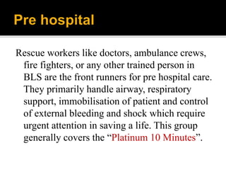 Rescue workers like doctors, ambulance crews,
fire fighters, or any other trained person in
BLS are the front runners for pre hospital care.
They primarily handle airway, respiratory
support, immobilisation of patient and control
of external bleeding and shock which require
urgent attention in saving a life. This group
generally covers the “Platinum 10 Minutes”.
 