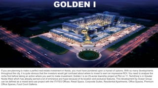 GOLDEN I
If you are planning to make a perfect real estate investment in Noida, you must have pondered upon a myriad of options. With so many developments
throughout the city, it is quite obvious that the investors would get confused about where to invest to earn an impressive ROI. You need to analyse the
niche first before taking an action where you want to make investment. Golden I is an 25-acres township project at Plot no 11, TechZone iv in Greater
Noida West which has already earned a lot of eminence and hype because of its location and exclusive features. This development by Ocean Group
can be defined as a mixed land use project with the IT/ITES Offices, Retail Space, Corporate Suites, Residential Apartments, Office Spaces, Premium
Office Spaces, Food Court Galleria.
 