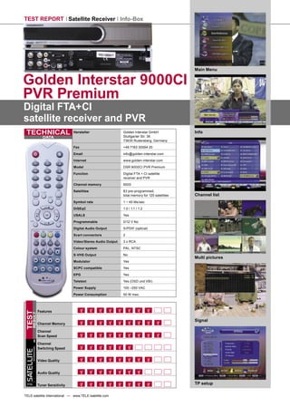 TEST REPORT Satellite Receiver Info-Box




                                                                                                          Main Menu


Golden Interstar 9000CI
PVR Premium
Digital FTA+CI
satellite receiver and PVR
 TECHNICAL                                  Hersteller                  Golden Interstar GmbH
                                                                        Stuttgarter Str. 36
                                                                                                          Info
                           DATA
                                                                        73635 Rudersberg, Germany
                                            Fax                         +49 7183 30594 20

                                            Email                       info@golden-interstar.com
                                            Internet                    www.golden-interstar.com

                                            Model                       DSR 9000CI PVR Premium

                                            Function                    Digital FTA + CI satellite
                                                                        receiver and PVR
                                            Channel memory              9000

                                            Satellites                  83 pre-programmed,
                                                                        total memory for 120 satellites   Channel list
                                            Symbol rate                 1 ~ 45 Ms/sec

                                            DiSEqC                      1.0 / 1.1 / 1.2

                                            USALS                       Yes
                                            Programmable                0/12 V No

                                            Digital Audio Output        S/PDIF (optical)
                                            Scart connectors            2

                                            Video/Stereo Audio Output   3 x RCA
                                            Colour system               PAL, NTSC

                                            S-VHS Output                No
                                                                                                          Multi pictures
                                            Modulator                   Yes

                                            SCPC compatible             Yes
                                            EPG                         Yes
                                            Teletext                    Yes (OSD und VBI)

                                            Power Supply                100 –250 VAC

                                            Power Consumption           50 W max.




                        Features
TEST
      RESULT




                                                                                                          Signal
                        Channel Memory

                        Channel
                        Scan Speed

                        Channel
        INTERNATIONAL




                        Switching Speed
SATELLITE




                        Video Quality


                        Audio Quality

 TELE
                        Tuner Sensitivity                                                                 TP setup

TELE-satellite International — www.TELE-satellite.com
 