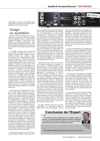 Satellite & Terrestrial Receiver TEST REPORT




commandes, mais ceci est vraiment notre
propre idée et ne diminue en rien l’ergonomie
générale de cette télécommande.



  Usage                                             clure un indicateur du temps écoulé (minutes
                                                    et secondes) pour le balayage des stations.
                                                                                                      fait que la chaîne abandonnée disparaît pro-
                                                                                                      gressivement alors que la nouvelle fait son
  au quotidien                                      Les 75 transpondeurs sur Astra furent
                                                    mémorisés en 3 minutes et 26 secondes.
                                                                                                      apparition – chose assez agréable à voir. Les
                                                                                                      menus sont structurés avec clarté et per-
   Quand on allume ce récepteur pour la pre-        Une performance incroyable en considérant         mettent une navigation rapide et aisée entre
mière fois, ou quand on a fait une remise à         que nous avions activé le balayage par bou-       les divers sous menus. La conception dans
zéro aux réglages d’usine, le menu principal        quets et nous avons cherché pour toutes les       son ensemble, avec ses couleurs de fond et
apparaîtra en anglais. Le sous-menu « Ins-          stations disponibles ! La mémorisation des        les surbrillances constituent une expérience
tallation » est déjà mis surbrillance. Pour         canaux terrestres suit une voie similaire. Elle   agréable et toutes les fonctions du 8300 CI
des utilisateurs moins expérimentés, il aurait      peut être automatique pour tous les canaux        Premium sont retrouvées là où on s'attend à
été plus logique de faire que ce premier pas        numériques en Europe ou un balayage manuel        les trouver.
soit la sélection de la langue avant tout autre     sur une fréquence en particulier. La position
chose.                                              Astra produit déjà plus de 1000 stations TV          La barre d’informations qui apparaît pour
                                                    et radio. Si la réception est étendue sur plu-    un nombre de secondes déﬁnies par l’utilisa-
   Ce réglage n’apparaît pour la première           sieurs satellites, ce nombre de stations aug-     teur lorsqu’on change de chaîne ou quand on
fois que dans le troisième sous menu. Les           mentera énormément bien sûr. Il sera ainsi        appuie sur le bouton « Info » de la télécom-
langues proposées sont l’anglais, français,         nécessaire d’entreprendre une organisation        mande, afﬁche le numéro du canal et le nom
allemand, arabe, farsi, polonais, russe,            pour toutes ces stations. Pour commencer,         de la station et aussi la fréquence du trans-
turc, tchèque, grec, néerlandais, portugais,        il est possible de déplacer les stations vers     pondeur, des symboles concernant le cryp-
espagnol, hongrois et l’italien malgré que le       l’une des huit listes de favoris.                 tage, la présence du télétexte, les options
manuel imprimé indique qu’il n’y aurait que                                                           audio et les paramètres du contrôle parental.
huit langes à disposition. Dans le menu d’ins-         Dans bien des cas, c’est ici qu l’on décou-    La force du signal peut être appelée soit sous
tallation, il faudra en premier choisir entre       vre la facilité d’utilisation d’un appareil. A    forme de barres soit sous forme d’analyseur
satellite ou terrestre. En mode satellite, une      quoi servent un balayage efﬁcace et une           de spectre. Malheureusement, le titre de
liste de toutes les positions satellite prépro-     grande mémoire, si il vous faudra un week-        l’émission en cours n’est pas afﬁché automa-
grammées est afﬁchée sur le côté gauche             end entier juste pour trier toutes les stations   tiquement. Celui-ci n’apparaît qu’après l'ap-
de l’écran. Le 8300 CI Premium contient             et de les déplacer dans les listes de favoris     pui répété sur la touche « Info ».
83 de ces positions et permet d’en ajouter          appropriées ? Heureusement, le 8300 CI
d’autres en mode manuel. Tous les réglages          Premium ne nous a pas déçus ici. Dans le             Il semble que ce soit devenu un habitude
actuels pour le satellite sélectionné appa-         sous-menu d’édition de la liste des stations,     pour un récepteur d’intégrer une diversité de
raissent dans une fenêtre sur le côté droit.        on trouve un afﬁchage sur deux colonnes           jeux vidéo pour faire passer le temps durant
Ici, vous pourrez non seulement sélectionner        avec la liste des stations du côté gauche et la   les longues intermèdes publicitaires. C’est
la fréquence de l’oscillateur local (LOF), les      liste des favoris du côté droit. Sélectionnez     aussi le cas avec le 8300 CI Premium. Il y
réglages DiSEqC ou activer le balayage par          la station souhaitée et appuyez sur le bouton     a même une fonction de Zoom pour vous
bouquets, mais aussi voir la force et la qua-       « OK » pour la déplacer vers la liste des favo-   permettre d’agrandir certaines parties de
lité du signal dans un analyseur de spectre         ris. On ne pourra pas faire plus facile que       l'image. Cet outil devient aussi de plus en
afﬁché pour chaque transpondeur du satellite        cela.Golden Interstar allègue que la commu-       plus répandu dans les récepteurs même si
sélectionné.                                        tation entre station est extrêmement rapide.      la vraie utilité de cette fonctionnalité reste
                                                    En pratique cependant, il a fallu près d’une      encore à établir.
    Cette option est extrêmement utile lors-        seconde entre le moment qu’une nouvelle
qu’on voudra aligner l’antenne avec préci-          chaîne est sélectionnée et celui où elle appa-      Un bon guide électronique des program-
sion car dans le mode d'analyse du spectre,         raît à l’écran. Sur un même transpondeur, ce      mes (EPG) est bien plus important. Une
la force et la qualité du signal sont afﬁchées      délai est quelque peu plus court et quand on      pression sur le bouton EPG sur la télécom-
sous la forme de deux lignes mouvantes de           passe sur une chaîne cryptée, il faut attendre    mande fait apparaître la grille de program-
différentes couleurs. Ceci permet de traquer        un peu plus longtemps encore. Ceci n’est          mation sur sept jours pour la chaîne activée.
les changements du signal avec précision            donc pas très brillant mais en même temps         Les boutons directionnels peuvent ensuite
pendant qu’on déplace l’antenne. L’avantage         pas de quoi en faire un plat.                     être utilisés pour changer de canal et aussi
suprême de ce genre d’afﬁchage est que,                                                               pour choisir le jour des émissions. L’EPG est
au lieu d’avoir juste une indication des con-         Ce délai d’attente peut être raccourci          conçu de façon claire et charge les données
ditions du signal sur le moment, l'ensemble         indirectement en choisissant l’option de          relativement vite et afﬁche ces informations
des résultats du déplacement de l'antenne           fondu dans le menu des réglages. Celle-ci         de manière ﬁable.
peuvent être vus ce qui permet de mieux
interpréter la procédure de l'alignement et de
le corriger au mieux. Au cas où un moteur
DiSEqC est aussi de la partie, ces réglages
                                                                 Conclusion de l’Expert
sont aussi traitées dans ce menu. Dans le
sous menu des réglages des transpondeurs,
                                                                +
                                                                Un récepteur robuste et esthétique pour la réception satellite et
il est possible de les éditer, d’en ajouter ou de
                                                             terrestre. Un logiciel d’application rapide et des options excellentes
les scanner individuellement. L’introduction
manuelle des valeurs PID est aussi possible                  pour l’alignement de l’antenne satellite avec ou sans moteur DiSEqC.
ici. Dans l’ensemble, rien ne semble avoir été               N’oublions pas le mode turbo du balayage des canaux.
oublié pour ces réglages du balayage. Après                                                                                           Armin Gottwald
avoir choisi le satellite désiré, on peut lancer                                                                                        TELE-satellite


                                                                -
                                                                                                                                          Test Center
le balayage en appuyant tout simplement sur                                                                                                   Austria
le bouton bleu de la télécommande.
                                                                La conception de l’OSD est à nos goûts un peu trop riche en couleurs.
  En plus d’un graphique en barre de l’avan-
cement, Golden Interstar s’est permis d’in-

                                                                                                 www.TELE-satellite.com — TELE-satellite International
 