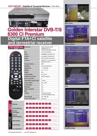 TEST REPORT Satellite & Terrestrial Receiver Info-Box




                                                                                                         Main menu




Golden Interstar DVB-T/S
8300 CI Premium
Digital FTA+CI satellite
and terrestrial receiver                                                                                 Motor setting

 TECHNICAL                                  Distributor                 Golden Interstar GmbH
                                                                        Stuttgarter Str. 36,
                           DATA
                                                                        73635 Rudersberg, Germany
                                            Fax                         +49 7183 30594 20
                                            Email                       info@golden-interstar.com
                                            Internet                    www.golden-interstar.com
                                            Model                       DVB-T/S 8300 CI Premium
                                            Function                    Digital FTA + CI satellite and
                                                                        terrestrial receiver
                                            Channel memory              6000
                                                                                                         EPG
                                            Satellites                  83 pre-programmed
                                            Symbol rate                 1 ~ 45 Ms/sec
                                            DiSEqC                      1.0 / 1.1 / 1.2
                                            USALS                       Yes
                                            Programmable                0/12 V Yes
                                            Digital Audio Output        S/PDIF (optical)
                                            Scart connectors            2
                                            Video/Stereo Audio Output   3 x RCA
                                            Colour system               PAL, NTSC
                                            S-VHS Output                No
                                                                                                         Info
                                            Modulator                   Yes
                                            SCPC compatible             Yes
                                            EPG                         Yes
                                            Teletext                    Yes (OSD und VBI,
                                                                        only OSD available in test)
                                            Power Supply                100 –250 VAC
                                            Power Consumption           25 W max.



                        Features
TEST
      RESULT




                                                                                                         Channel list
                        Channel Memory

                        Channel
                        Scan Speed

                        Channel
        INTERNATIONAL




                        Switching Speed
SATELLITE




                        Video Quality


                        Audio Quality

 TELE
                        Tuner Sensitivity
                                                                                                         Satellite setup

TELE-satellite International — www.TELE-satellite.com
 