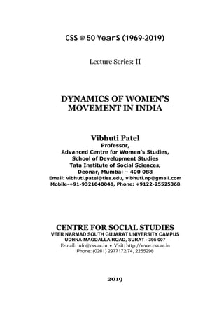 CSS @ 50 YearS (1969-2019)
Lecture Series: II
DYNAMICS OF WOMEN’S
MOVEMENT IN INDIA
Vibhuti Patel
Professor,
Advanced Centre for Women’s Studies,
School of Development Studies
Tata Institute of Social Sciences,
Deonar, Mumbai – 400 088
Email: vibhuti.patel@tiss.edu, vibhuti.np@gmail.com
Mobile-+91-9321040048, Phone: +9122-25525368
CENTRE FOR SOCIAL STUDIES
VEER NARMAD SOUTH GUJARAT UNIVERSITY CAMPUS
UDHNA-MAGDALLA ROAD, SURAT - 395 007
E-mail: info@css.ac.in  Visit: http://www.css.ac.in
Phone: (0261) 2977172/74, 2255298
2019
 