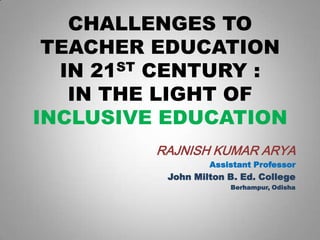 CHALLENGES TO
TEACHER EDUCATION
IN 21ST CENTURY :
IN THE LIGHT OF
INCLUSIVE EDUCATION
RAJNISH KUMAR ARYA
Assistant Professor

John Milton B. Ed. College
Berhampur, Odisha

 