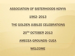 ASSOCIATION OF SISTERHOODS KENYA
1962- 2013
THE GOLDEN JUBILEE CELEBRATIONS
20TH OCTOBER 2013
AMECEA GROUNDS- CUEA
WELCOME
 