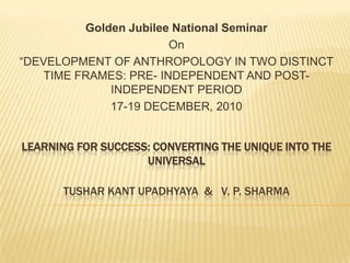 LEARNING FOR SUCCESS: CONVERTING THE UNIQUE INTO THE
UNIVERSAL
TUSHAR KANT UPADHYAYA & V. P. SHARMA
Golden Jubilee National Seminar
On
“DEVELOPMENT OF ANTHROPOLOGY IN TWO DISTINCT
TIME FRAMES: PRE- INDEPENDENT AND POST-
INDEPENDENT PERIOD
17-19 DECEMBER, 2010
 