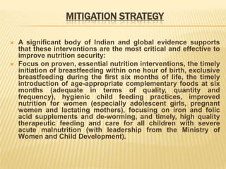 MITIGATION STRATEGY
 A significant body of Indian and global evidence supports
that these interventions are the most critical and effective to
improve nutrition security:
 Focus on proven, essential nutrition interventions, the timely
initiation of breastfeeding within one hour of birth, exclusive
breastfeeding during the first six months of life, the timely
introduction of age-appropriate complementary foods at six
months (adequate in terms of quality, quantity and
frequency), hygienic child feeding practices, improved
nutrition for women (especially adolescent girls, pregnant
women and lactating mothers), focusing on iron and folic
acid supplements and de-worming, and timely, high quality
therapeutic feeding and care for all children with severe
acute malnutrition (with leadership from the Ministry of
Women and Child Development).
 