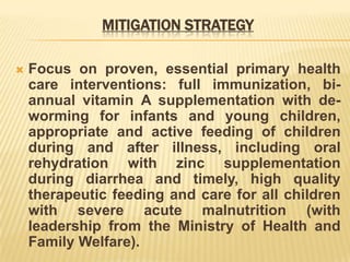 MITIGATION STRATEGY
 Focus on proven, essential primary health
care interventions: full immunization, bi-
annual vitamin A supplementation with de-
worming for infants and young children,
appropriate and active feeding of children
during and after illness, including oral
rehydration with zinc supplementation
during diarrhea and timely, high quality
therapeutic feeding and care for all children
with severe acute malnutrition (with
leadership from the Ministry of Health and
Family Welfare).
 