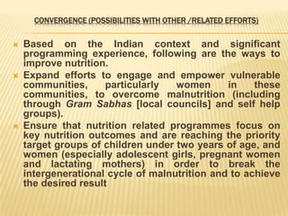 CONVERGENCE (POSSIBILITIES WITH OTHER /RELATED EFFORTS)
 Based on the Indian context and significant
programming experience, following are the ways to
improve nutrition.
 Expand efforts to engage and empower vulnerable
communities, particularly women in these
communities, to overcome malnutrition (including
through Gram Sabhas [local councils] and self help
groups).
 Ensure that nutrition related programmes focus on
key nutrition outcomes and are reaching the priority
target groups of children under two years of age, and
women (especially adolescent girls, pregnant women
and lactating mothers) in order to break the
intergenerational cycle of malnutrition and to achieve
the desired result
 