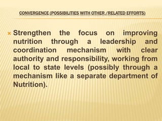 CONVERGENCE (POSSIBILITIES WITH OTHER /RELATED EFFORTS)
 Strengthen the focus on improving
nutrition through a leadership and
coordination mechanism with clear
authority and responsibility, working from
local to state levels (possibly through a
mechanism like a separate department of
Nutrition).
 