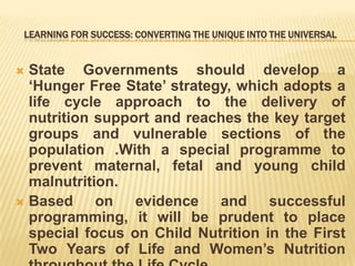 LEARNING FOR SUCCESS: CONVERTING THE UNIQUE INTO THE UNIVERSAL
 State Governments should develop a
‘Hunger Free State’ strategy, which adopts a
life cycle approach to the delivery of
nutrition support and reaches the key target
groups and vulnerable sections of the
population .With a special programme to
prevent maternal, fetal and young child
malnutrition.
 Based on evidence and successful
programming, it will be prudent to place
special focus on Child Nutrition in the First
Two Years of Life and Women’s Nutrition
 
