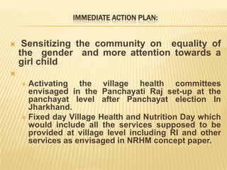 IMMEDIATE ACTION PLAN:
 Sensitizing the community on equality of
the gender and more attention towards a
girl child

 Activating the village health committees
envisaged in the Panchayati Raj set-up at the
panchayat level after Panchayat election In
Jharkhand.
 Fixed day Village Health and Nutrition Day which
would include all the services supposed to be
provided at village level including RI and other
services as envisaged in NRHM concept paper.
 
