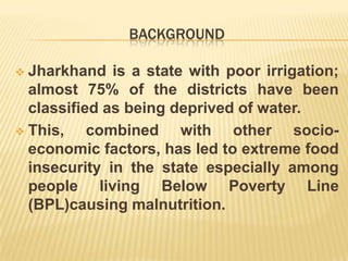 BACKGROUND
 Jharkhand is a state with poor irrigation;
almost 75% of the districts have been
classified as being deprived of water.
 This, combined with other socio-
economic factors, has led to extreme food
insecurity in the state especially among
people living Below Poverty Line
(BPL)causing malnutrition.
 