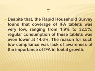 ---
 Despite that, the Rapid Household Survey
found that coverage of IFA tablets was
very low, ranging from 1.9% to 32.5%;
regular consumption of these tablets was
even lower at 14.6%. The reason for such
low compliance was lack of awareness of
the importance of IFA in foetal growth.
 