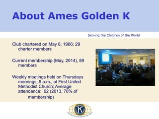 Serving the Children of the World
Club chartered on May 8, 1986; 29
charter members
Current membership (May, 2014), 89
members
Weekly meetings held on Thursdays
mornings; 9 a.m., at First United
Methodist Church; Average
attendance: 62 (2013, 70% of
membership)
About Ames Golden K
 