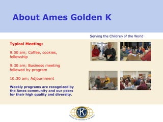 Serving the Children of the World
About Ames Golden K
Typical Meeting:
9:00 am; Coffee, cookies,
fellowship
9:30 am; Business meeting
followed by program
10:30 am; Adjournment
Weekly programs are recognized by
the Ames community and our peers
for their high quality and diversity.
 