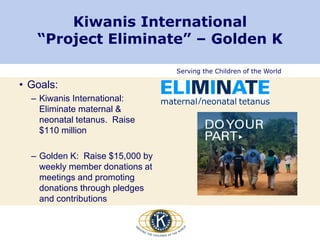 Serving the Children of the World
Kiwanis International
“Project Eliminate” – Golden K
• Goals:
– Kiwanis International:
Eliminate maternal &
neonatal tetanus. Raise
$110 million
– Golden K: Raise $15,000 by
weekly member donations at
meetings and promoting
donations through pledges
and contributions
 
