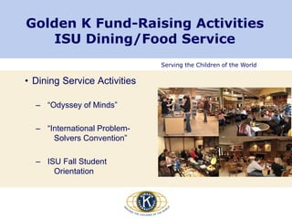 Serving the Children of the World
Golden K Fund-Raising Activities
ISU Dining/Food Service
• Dining Service Activities
– “Odyssey of Minds”
– “International Problem-
Solvers Convention”
– ISU Fall Student
Orientation
 
